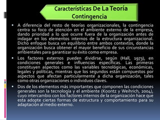 Características De La Teoría ContingenciaA diferencia del resto de teorías organizacionales, la contingencia centra su foco de atención en el ambiente externo de la empresa, dando prioridad a lo que ocurre fuera de la organización antes de indagar en los elementos internos de la estructura organizacional. Dicho enfoque busca un equilibrio entre ambos contextos, donde la organización busca obtener el mayor beneficio de sus circunstancias ambientales para garantizar su éxito como empresa.Los factores externos pueden dividirse, según (Hall, 1973), en condiciones generales e influencias específicas. Las primeras constituyen aspectos como las variables tecnológicas, económicas, legales y políticas, mientras que los segundos están compuestos por aspectos que afectan particularmente a dicha organización, tales como otras organizaciones o individuos claves.Dos de los elementos más importantes que componen las condiciones generales son la tecnología y el ambiente (Koontz y Weihrich, 2004), cuyo intercambio con los factores internos de la organización hace que esta adopte ciertas formas de estructura y comportamiento para su adaptación al medio externo.