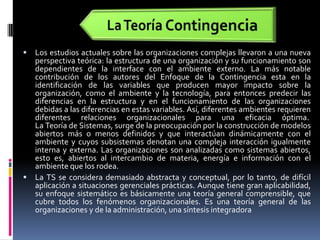 La Teoría ContingenciaLos estudios actuales sobre las organizaciones complejas llevaron a una nueva perspectiva teórica: la estructura de una organización y su funcionamiento son dependientes de la interface con el ambiente externo. La más notable contribución de los autores del Enfoque de la Contingencia esta en la identificación de las variables que producen mayor impacto sobre la organización, como el ambiente y la tecnología, para entonces predecir las diferencias en la estructura y en el funcionamiento de las organizaciones debidas a las diferencias en estas variables. Así, diferentes ambientes requieren diferentes relaciones organizacionales para una eficacia óptima.  La Teoría de Sistemas, surge de la preocupación por la construcción de modelos abiertos más o menos definidos y que interactúan dinámicamente con el ambiente y cuyos subsistemas denotan una compleja interacción igualmente interna y externa. Las organizaciones son analizadas como sistemas abiertos, esto es, abiertos al intercambio de materia, energía e información con el ambiente que los rodea.La TS se considera demasiado abstracta y conceptual, por lo tanto, de difícil aplicación a situaciones gerenciales prácticas. Aunque tiene gran aplicabilidad, su enfoque sistemático es básicamente una teoría general comprensible, que cubre todos los fenómenos organizacionales. Es una teoría general de las organizaciones y de la administración, una síntesis integradora