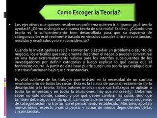 Como Escoger la Teoría?Los ejecutivos que quieren resolver un problema quieren ir al grano: ¿qué teoría ayudará? ¿Cómo distinguir una buena teoría de una mala? Es decir, ¿Cuándo una teoría es lo suficientemente bien desarrollada para que su esquema de categorización esté realmente basado en vínculos causales entre circunstancias, medidas y resultados y no en coincidencias?  Cuando lo investigadores recién comienzan a estudiar un problema o asunto de negocio, los artículos que simplemente describen el negocio pueden convertirse en una base extremadamente valiosa para los intentos subsiguientes de los investigadores por definir categorías y luego explicar lo que causa que el fenómeno ocurra. A partir de esta base puede surgir una teoría que explique que sistemas funcionan bajo que circunstancias.Es vital cuidarse de los trabajos que insisten en la necesidad de un cambio revolucionario de todas las cosas. Esta es la falacia de pasar directamente de la descripción a la teoría. Si los autores implican que sus hallazgos se aplican a todas las empresas y en todas la situaciones, hay que no creer[5]. Debemos saber no solo dónde, cuándo y por qué deben cambiar las cosas, sino que también debe seguir siendo igual. La mayoría de las veces, los nuevos esquemas de categorización no trastornan el pensamiento establecido. Más bien, aportan nuevas ideas respecto a cómo pensar y actuar de modos dependientes de las circunstancias. 