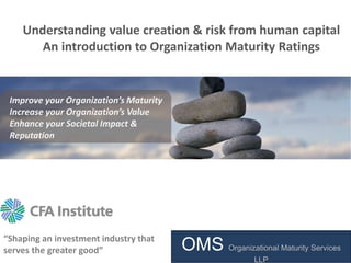 “Shaping an investment industry that
serves the greater good”
Understanding value creation & risk from human capital
An introduction to Organization Maturity Ratings
Improve your Organization’s Maturity
Increase your Organization’s Value
Enhance your Societal Impact &
Reputation
OMS Organizational Maturity Services
LLP
 
