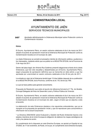 Número 212                            Martes, 04 de Octubre de 2011                               Pág. 22173


                                ADMINISTRACIÓN LOCAL

                             AYUNTAMIENTO DE JAÉN
                          SERVICIOS TÉCNICOS MUNICIPALES


        8497        Aprobada definitivamente la Ordenanza Municipal sobre Protección contra la
                    Contaminación Acústica.



         Edicto

         El Excmo. Ayuntamiento Pleno, en sesión ordinaria celebrada el día 4 de marzo de 2011
         adoptó el acuerdo de aprobación inicial de la Ordenanza Municipal de Protección contra la
         Contaminación Acústica en el municipio de Jaén.

         La citada Ordenanza se sometió al preceptivo trámite de información pública y audiencia a
         los interesados, mediante edicto que se publicó en el BOLETÍN OFICIAL de la Provincia de
         5 de mayo de 2011.

         Dentro del plazo legal, don Antonio Rus Gutiérrez presentó alegaciones al texto de la citada
         Ordenanza, que han sido resueltas y desestimadas por el Excmo. Ayuntamiento Pleno,
         según propuesta de aprobación definitiva que se transcribe en éste edicto y que fue
         aprobada por unanimidad en sesión ordinaria celebrada el día 29 de julio de 2011.

         La entrada en vigor de la Ordenanza tendrá lugar 15 días hábiles después de su publicación
         en el BOLETÍN OFICIAL de la Provincia, conforme al art. 70.2 de la Ley 7/85.

         Lo que se hace público para general conocimiento.

         Propuesta de Resolución que sobre el asunto de referencia formula la 2.ª Tte. de Alcalde,
         Concejal Delegada del Área de Desarrollo Local y Política Pública de Vivienda.

         El Excmo. Ayuntamiento Pleno, en sesión ordinaria celebrada el día 4 de marzo de 2011
         adoptó el acuerdo de aprobación inicial de la Ordenanza Municipal de Protección contra la
         Contaminación Acústica en el municipio de Jaén, según el texto que se adjunta a esta
         propuesta.

         La elaboración de esta Ordenanza obedece a los siguientes antecedentes, que ya se
         recogían en la propuesta de aprobación inicial, y que se reproducen para conocimiento e
         información de la actual Corporación.

         “ La Directiva 2002/49/CE sobre Evaluación y Gestión del Ruido Ambiental impone a los
         estados miembros de la Unión Europea la obligación de elaborar los mapas estratégicos de
         ruido y los planes de acción.

         En cumplimiento de lo dispuesto en esta Directiva Europea, se aprobó en España la Ley
         37/2003, de 17 de noviembre, de Ruido, en la que, en cumplimiento de la Directiva Europea,
 