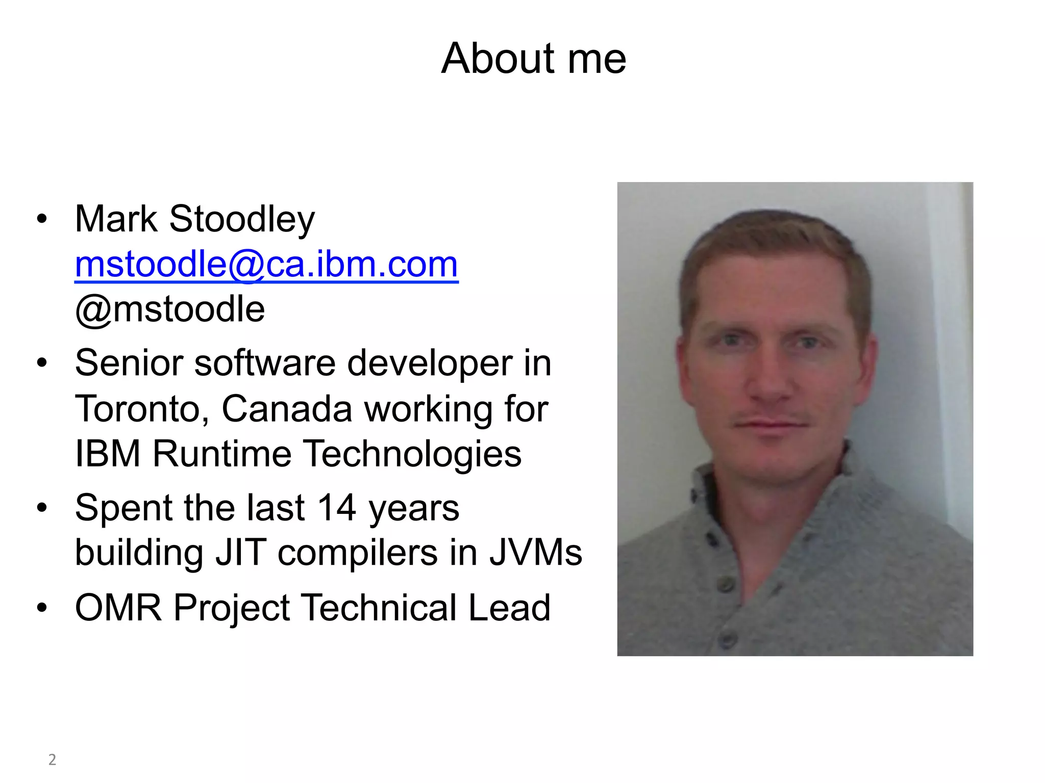 About me
•  Mark Stoodley
mstoodle@ca.ibm.com
@mstoodle
•  Senior software developer in
Toronto, Canada working for
IBM Runtime Technologies
•  Spent the last 14 years
building JIT compilers in JVMs
•  OMR Project Technical Lead
2	
 