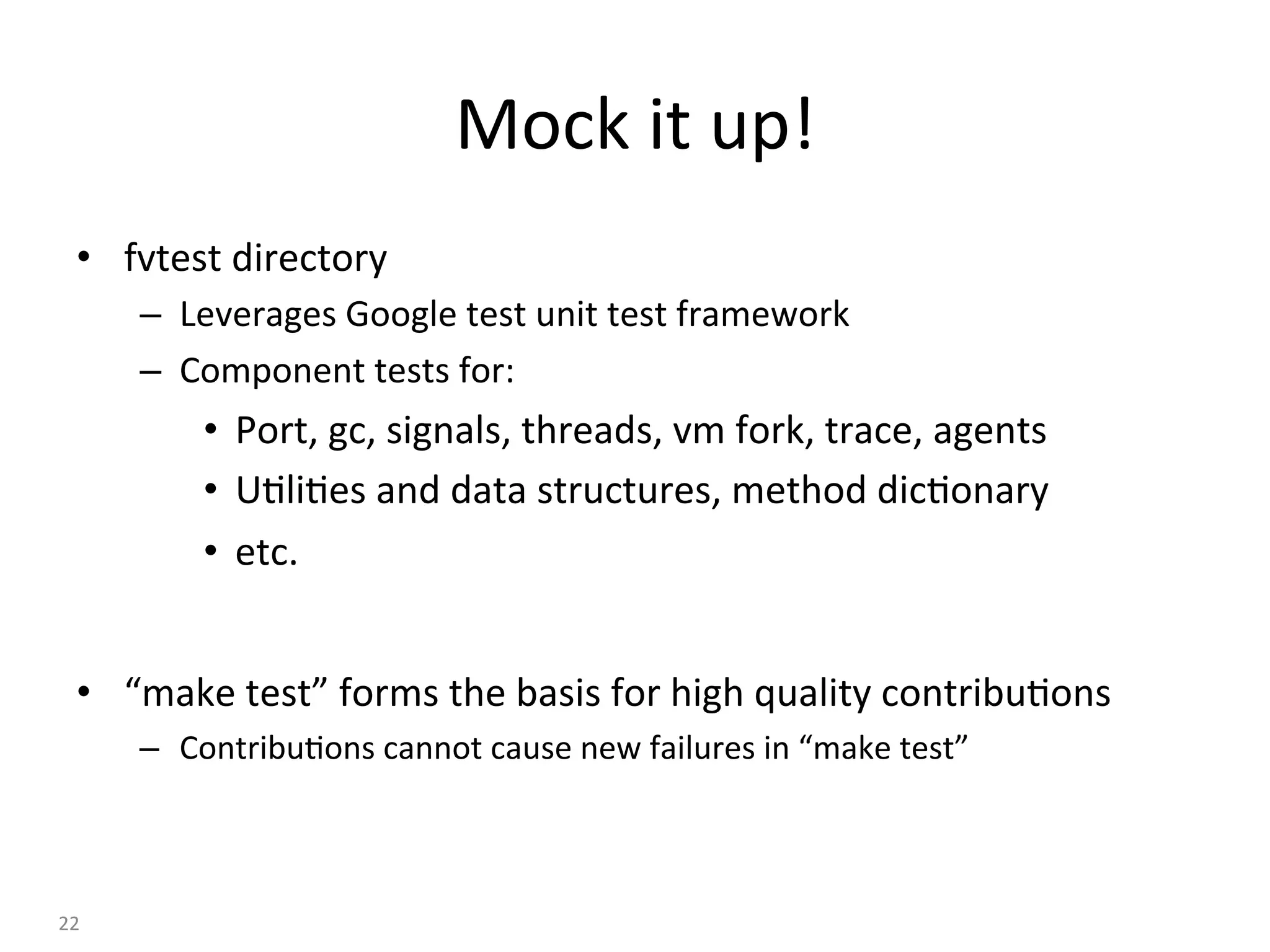 Mock	it	up!	
•  fvtest	directory	
–  Leverages	Google	test	unit	test	framework	
–  Component	tests	for:	
•  Port,	gc,	signals,	threads,	vm	fork,	trace,	agents	
•  U:li:es	and	data	structures,	method	dic:onary	
•  etc.	
•  “make	test”	forms	the	basis	for	high	quality	contribu:ons	
–  Contribu:ons	cannot	cause	new	failures	in	“make	test”	
22	
 