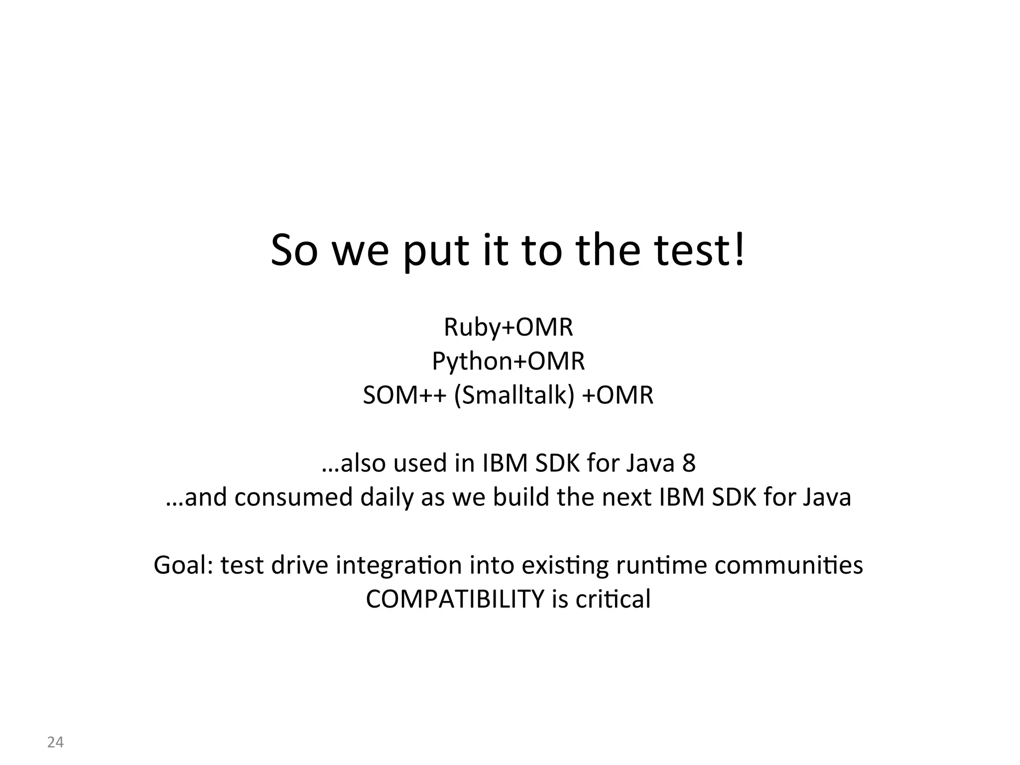 So	we	put	it	to	the	test!	
	
Ruby+OMR	
Python+OMR	
SOM++	(Smalltalk)	+OMR	
	
…also	used	in	IBM	SDK	for	Java	8	
…and	consumed	daily	as	we	build	the	next	IBM	SDK	for	Java	
	
Goal:	test	drive	integra:on	into	exis:ng	run:me	communi:es	
COMPATIBILITY	is	cri:cal	
24	
 
