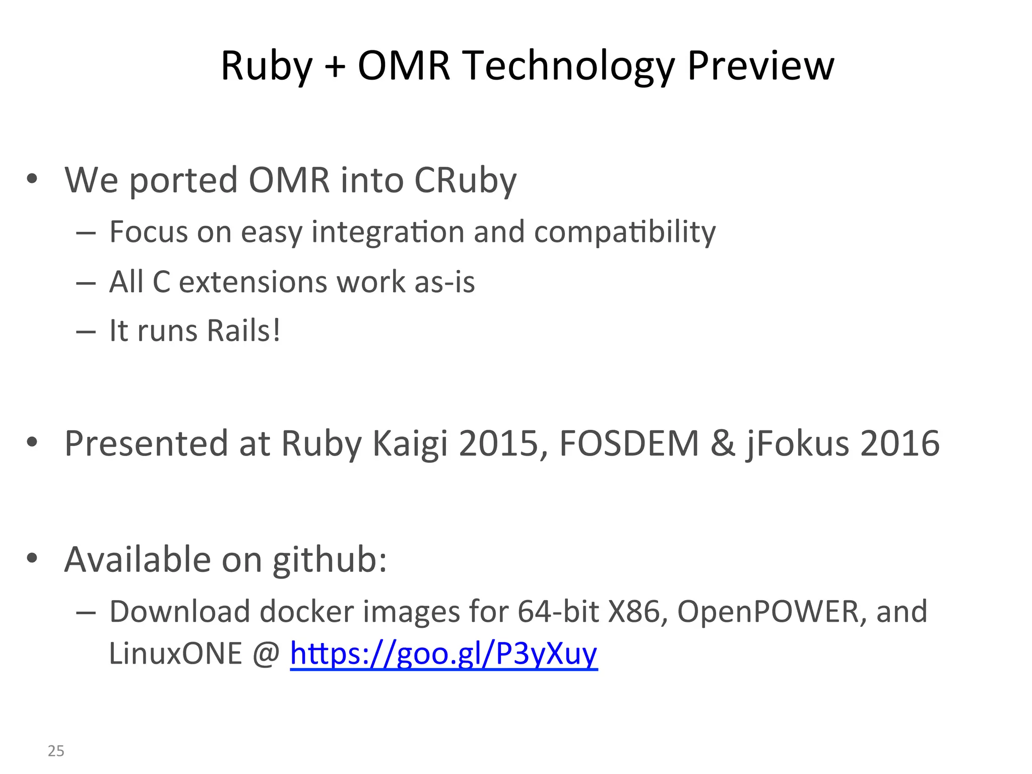 Ruby	+	OMR	Technology	Preview	
•  We	ported	OMR	into	CRuby	
–  Focus	on	easy	integra:on	and	compa:bility	
–  All	C	extensions	work	as-is	
–  It	runs	Rails!	
•  Presented	at	Ruby	Kaigi	2015,	FOSDEM	&	jFokus	2016	
•  Available	on	github:	
–  Download	docker	images	for	64-bit	X86,	OpenPOWER,	and	
LinuxONE	@	hBps://goo.gl/P3yXuy	
25	
 