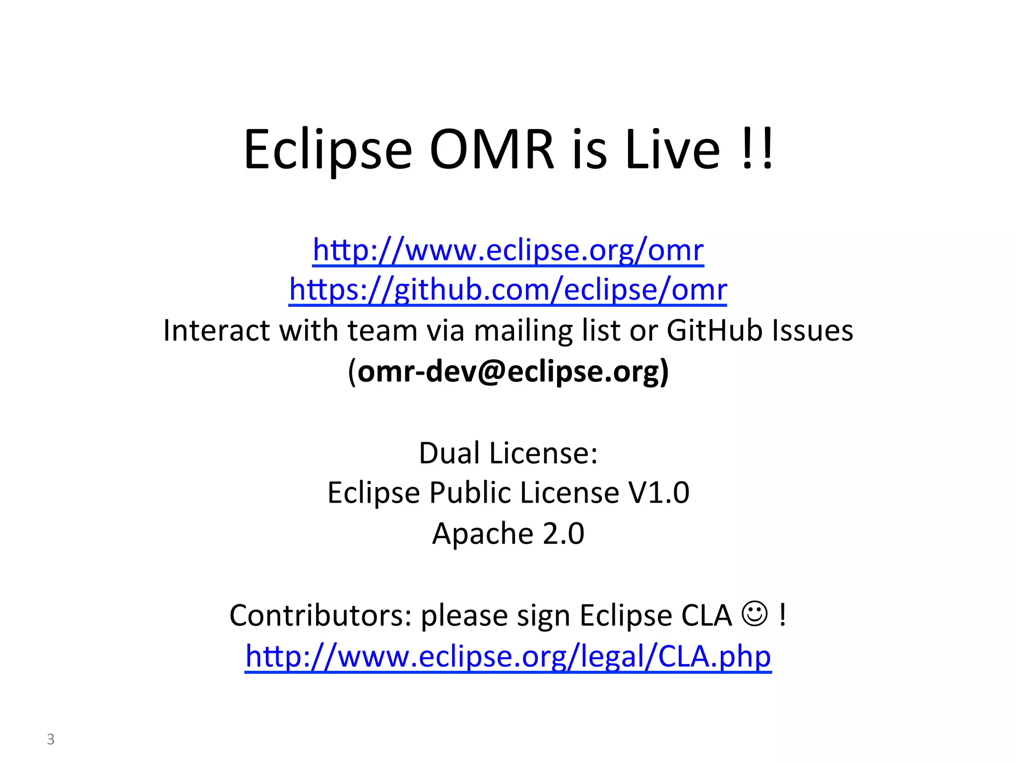 hBp://www.eclipse.org/omr	
hBps://github.com/eclipse/omr	
Interact	with	team	via	mailing	list	or	GitHub	Issues	
(omr-dev@eclipse.org)	
	
Dual	License:	
Eclipse	Public	License	V1.0	
Apache	2.0	
	
Contributors:	please	sign	Eclipse	CLA	J	!	
hBp://www.eclipse.org/legal/CLA.php	
Eclipse	OMR	is	Live	!!	
3	
 