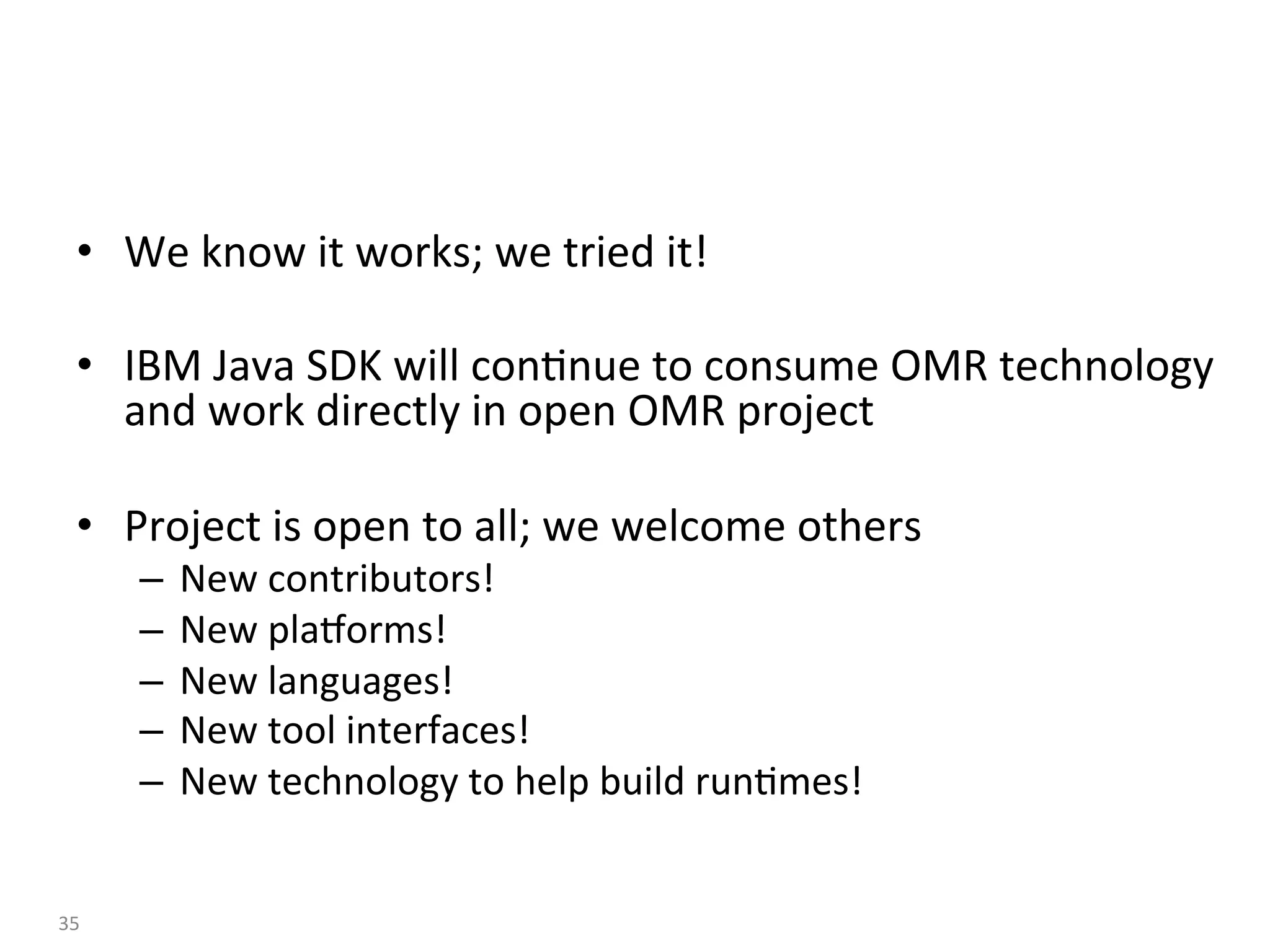 •  We	know	it	works;	we	tried	it!	
•  IBM	Java	SDK	will	con:nue	to	consume	OMR	technology	
and	work	directly	in	open	OMR	project	
•  Project	is	open	to	all;	we	welcome	others	
–  New	contributors!	
–  New	plaaorms!	
–  New	languages!	
–  New	tool	interfaces!	
–  New	technology	to	help	build	run:mes!	
35	
 
