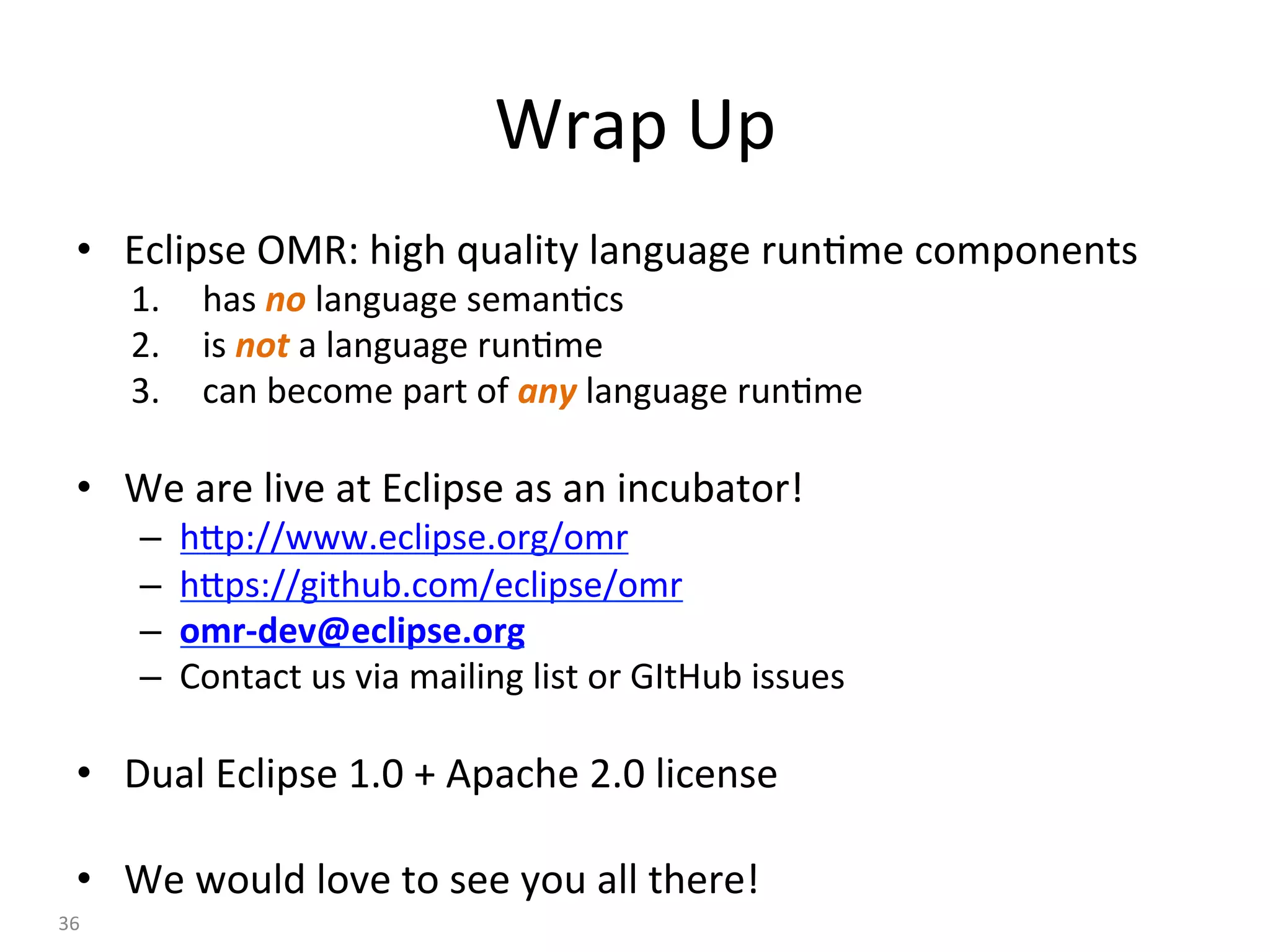 Wrap	Up	
•  Eclipse	OMR:	high	quality	language	run:me	components	
1.  has	no	language	seman:cs	
2.  is	not	a	language	run:me	
3.  can	become	part	of	any	language	run:me	
•  We	are	live	at	Eclipse	as	an	incubator!	
–  hBp://www.eclipse.org/omr	
–  hBps://github.com/eclipse/omr	
–  omr-dev@eclipse.org	
–  Contact	us	via	mailing	list	or	GItHub	issues	
•  Dual	Eclipse	1.0	+	Apache	2.0	license	
•  We	would	love	to	see	you	all	there!	
36	
 