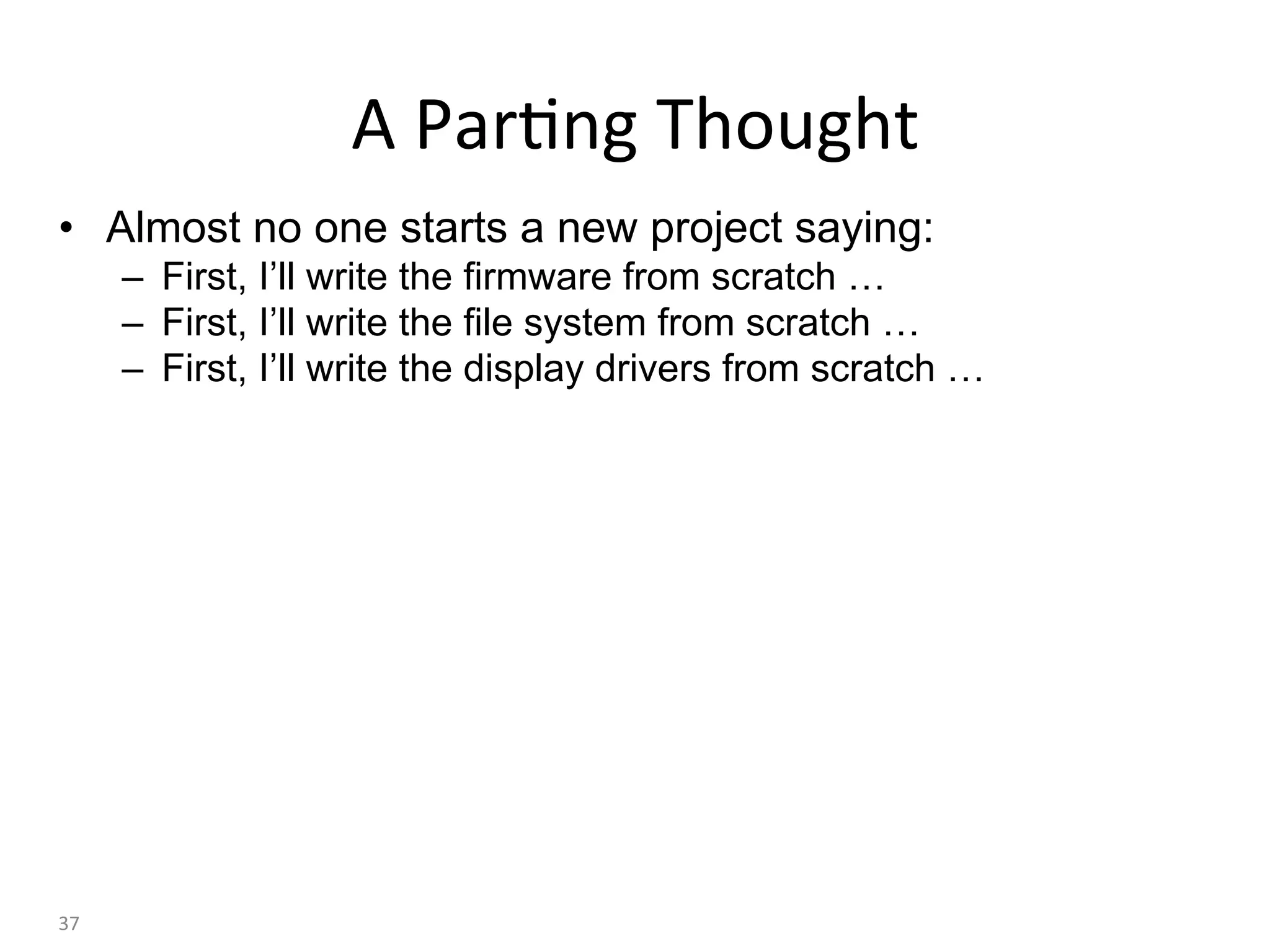 •  Almost no one starts a new project saying:
–  First, I’ll write the firmware from scratch …
–  First, I’ll write the file system from scratch …
–  First, I’ll write the display drivers from scratch …
•  We would like to make these statements just as unlikely:
–  First, I’ll write the cross platform port library from scratch …
–  First, I’ll write a garbage collector technology from scratch …
–  First, I’ll write the JIT compiler technology from scratch …
37	
A	Par:ng	Thought	
 