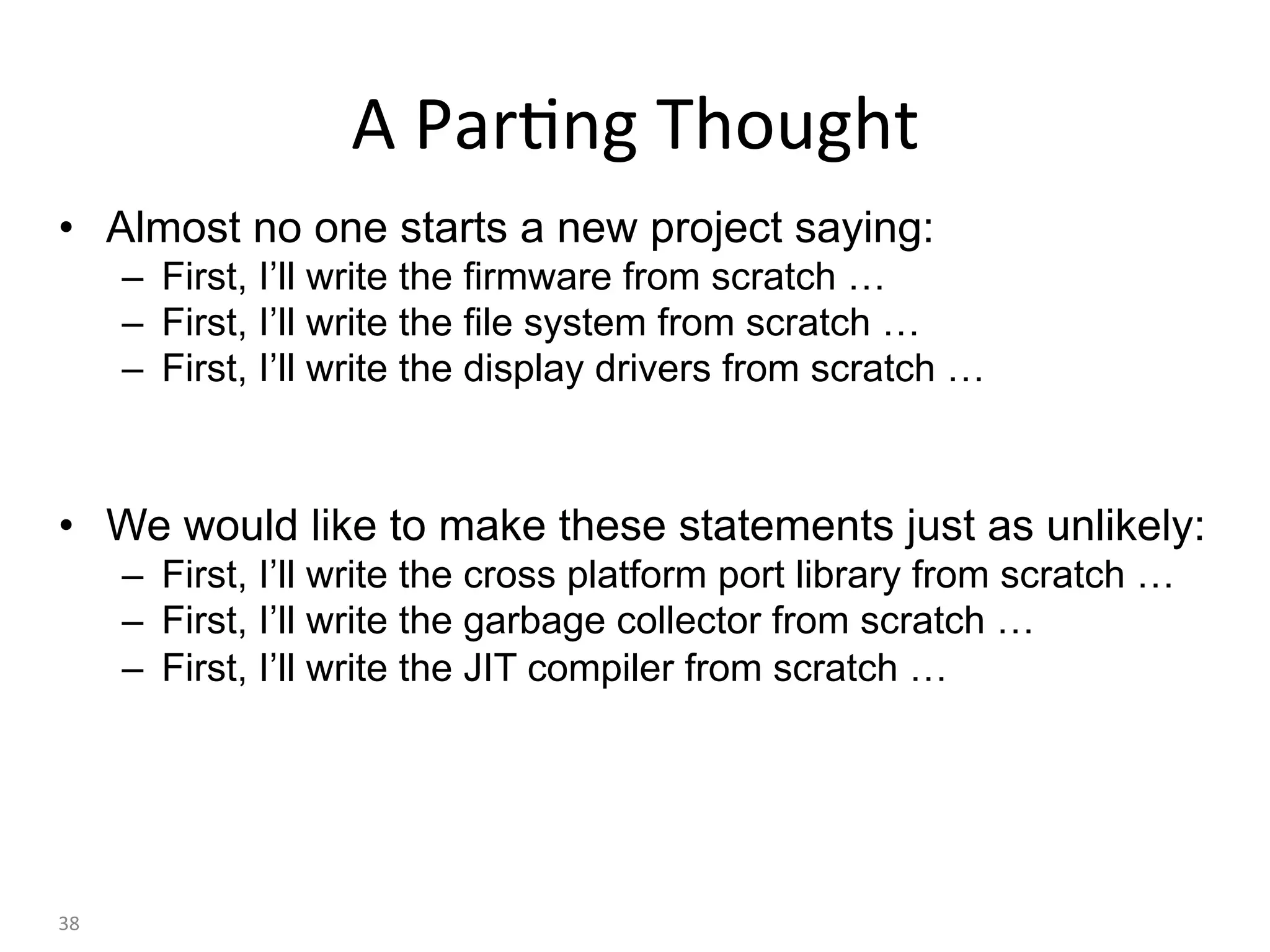 •  Almost no one starts a new project saying:
–  First, I’ll write the firmware from scratch …
–  First, I’ll write the file system from scratch …
–  First, I’ll write the display drivers from scratch …
•  We would like to make these statements just as unlikely:
–  First, I’ll write the cross platform port library from scratch …
–  First, I’ll write the garbage collector from scratch …
–  First, I’ll write the JIT compiler from scratch …
38	
A	Par:ng	Thought	
 