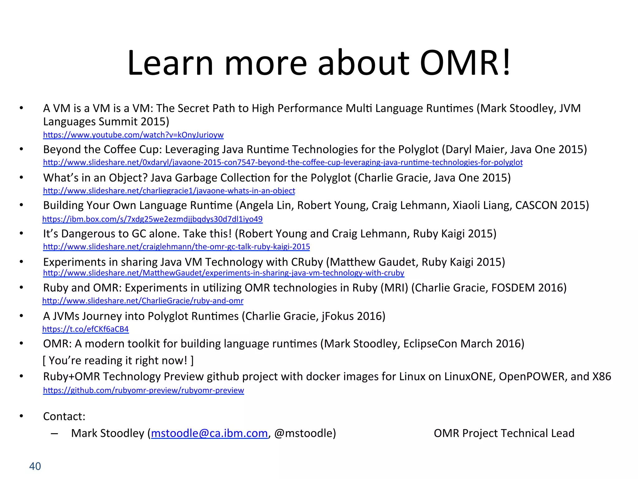 Learn	more	about	OMR!	
•  A	VM	is	a	VM	is	a	VM:	The	Secret	Path	to	High	Performance	Mul:	Language	Run:mes	(Mark	Stoodley,	JVM	
Languages	Summit	2015)	
hBps://www.youtube.com/watch?v=kOnyJurioyw	
•  Beyond	the	Coﬀee	Cup:	Leveraging	Java	Run:me	Technologies	for	the	Polyglot	(Daryl	Maier,	Java	One	2015)	
hBp://www.slideshare.net/0xdaryl/javaone-2015-con7547-beyond-the-coﬀee-cup-leveraging-java-run:me-technologies-for-polyglot	
•  What’s	in	an	Object?	Java	Garbage	Collec:on	for	the	Polyglot	(Charlie	Gracie,	Java	One	2015)	
hBp://www.slideshare.net/charliegracie1/javaone-whats-in-an-object	
•  Building	Your	Own	Language	Run:me	(Angela	Lin,	Robert	Young,	Craig	Lehmann,	Xiaoli	Liang,	CASCON	2015)	
hBps://ibm.box.com/s/7xdg25we2ezmdjjbqdys30d7dl1iyo49	
•  It’s	Dangerous	to	GC	alone.	Take	this!	(Robert	Young	and	Craig	Lehmann,	Ruby	Kaigi	2015)	
hBp://www.slideshare.net/craiglehmann/the-omr-gc-talk-ruby-kaigi-2015	
•  Experiments	in	sharing	Java	VM	Technology	with	CRuby	(MaBhew	Gaudet,	Ruby	Kaigi	2015) 	 	
hBp://www.slideshare.net/MaBhewGaudet/experiments-in-sharing-java-vm-technology-with-cruby	
•  Ruby	and	OMR:	Experiments	in	u:lizing	OMR	technologies	in	Ruby	(MRI)	(Charlie	Gracie,	FOSDEM	2016)	
hBp://www.slideshare.net/CharlieGracie/ruby-and-omr	
•  A	JVMs	Journey	into	Polyglot	Run:mes	(Charlie	Gracie,	jFokus	2016)	
hBps://t.co/efCKf6aCB4	
•  OMR:	A	modern	toolkit	for	building	language	run:mes	(Mark	Stoodley,	EclipseCon	March	2016)	
[	You’re	reading	it	right	now!	]	
•  Ruby+OMR	Technology	Preview	github	project	with	docker	images	for	Linux	on	LinuxONE,	OpenPOWER,	and	X86	
hBps://github.com/rubyomr-preview/rubyomr-preview	
	
•  Contact:	
–  Mark	Stoodley	(mstoodle@ca.ibm.com,	@mstoodle)	 	 	 	OMR	Project	Technical	Lead	
40
 