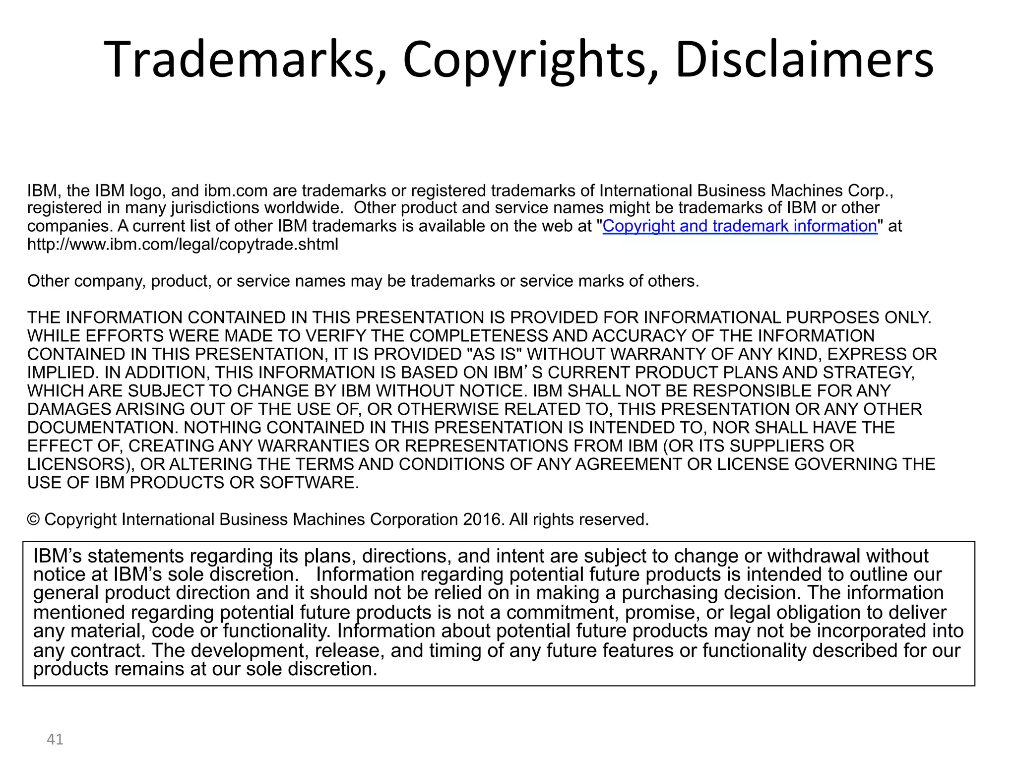 Trademarks,	Copyrights,	Disclaimers	
IBM’s statements regarding its plans, directions, and intent are subject to change or withdrawal without
notice at IBM’s sole discretion. Information regarding potential future products is intended to outline our
general product direction and it should not be relied on in making a purchasing decision. The information
mentioned regarding potential future products is not a commitment, promise, or legal obligation to deliver
any material, code or functionality. Information about potential future products may not be incorporated into
any contract. The development, release, and timing of any future features or functionality described for our
products remains at our sole discretion.
IBM, the IBM logo, and ibm.com are trademarks or registered trademarks of International Business Machines Corp.,
registered in many jurisdictions worldwide. Other product and service names might be trademarks of IBM or other
companies. A current list of other IBM trademarks is available on the web at "Copyright and trademark information" at
http://www.ibm.com/legal/copytrade.shtml
Other company, product, or service names may be trademarks or service marks of others.
THE INFORMATION CONTAINED IN THIS PRESENTATION IS PROVIDED FOR INFORMATIONAL PURPOSES ONLY.
WHILE EFFORTS WERE MADE TO VERIFY THE COMPLETENESS AND ACCURACY OF THE INFORMATION
CONTAINED IN THIS PRESENTATION, IT IS PROVIDED "AS IS" WITHOUT WARRANTY OF ANY KIND, EXPRESS OR
IMPLIED. IN ADDITION, THIS INFORMATION IS BASED ON IBM’S CURRENT PRODUCT PLANS AND STRATEGY,
WHICH ARE SUBJECT TO CHANGE BY IBM WITHOUT NOTICE. IBM SHALL NOT BE RESPONSIBLE FOR ANY
DAMAGES ARISING OUT OF THE USE OF, OR OTHERWISE RELATED TO, THIS PRESENTATION OR ANY OTHER
DOCUMENTATION. NOTHING CONTAINED IN THIS PRESENTATION IS INTENDED TO, NOR SHALL HAVE THE
EFFECT OF, CREATING ANY WARRANTIES OR REPRESENTATIONS FROM IBM (OR ITS SUPPLIERS OR
LICENSORS), OR ALTERING THE TERMS AND CONDITIONS OF ANY AGREEMENT OR LICENSE GOVERNING THE
USE OF IBM PRODUCTS OR SOFTWARE.
© Copyright International Business Machines Corporation 2016. All rights reserved.
41	
 