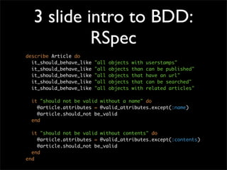 3 slide intro to BDD:
           RSpec
describe Article do
  it_should_behave_like   "all   objects   with   userstamps"
  it_should_behave_like   "all   objects   than   can be published"
  it_should_behave_like   "all   objects   that   have an url"
  it_should_behave_like   "all   objects   that   can be searched"
  it_should_behave_like   "all   objects   with   related articles"

  it "should not be valid without a name" do
    @article.attributes = @valid_attributes.except(:name)
    @article.should_not be_valid
  end

  it "should not be valid without contents" do
    @article.attributes = @valid_attributes.except(:contents)
    @article.should_not be_valid
  end
end
 
