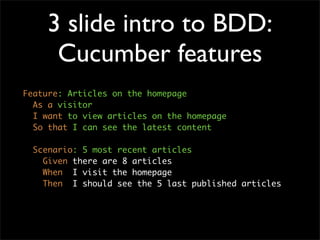 3 slide intro to BDD:
     Cucumber features
Feature: Articles on the homepage
  As a visitor
  I want to view articles on the homepage
  So that I can see the latest content

  Scenario: 5 most recent articles
    Given there are 8 articles
    When I visit the homepage
    Then I should see the 5 last published articles
 