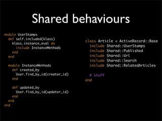 Shared behaviours
module UserStamps
  def self.included(klass)
                                    class Article < ActiveRecord::Base
    klass.instance_eval do
                                      include Shared::UserStamps
      include InstanceMethods
    end                               include Shared::Published
  end                                 include Shared::Url
                                      include Shared::Search
  module InstanceMethods              include Shared::RelatedArticles
    def created_by
      User.find_by_id(creator_id)     # stuff
    end                             end

    def updated_by
      User.find_by_id(updater_id)
    end
  end
end
 