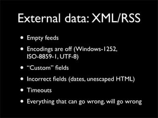 External data: XML/RSS
• Empty feeds
• Encodings are off (Windows-1252,
  ISO-8859-1, UTF-8)
• “Custom” ﬁelds
• Incorrect ﬁelds (dates, unescaped HTML)
• Timeouts
• Everything that can go wrong, will go wrong
 