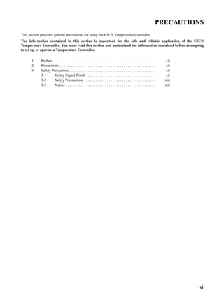 xi
PRECAUTIONS
This section provides general precautions for using the E5CN Temperature Controller.
The information contained in this section is important for the safe and reliable application of the E5CN
Temperature Controller. You must read this section and understand the information contained before attempting
to set up or operate a Temperature Controller.
1 Preface. . . . . . . . . . . . . . . . . . . . . . . . . . . . . . . . . . . . . . . . . . . . . . . . . . . . . . . xii
2 Precautions . . . . . . . . . . . . . . . . . . . . . . . . . . . . . . . . . . . . . . . . . . . . . . . . . . . xii
3 Safety Precautions. . . . . . . . . . . . . . . . . . . . . . . . . . . . . . . . . . . . . . . . . . . . . . xii
3-1 Safety Signal Words . . . . . . . . . . . . . . . . . . . . . . . . . . . . . . . . . . . . . xii
3-2 Safety Precautions . . . . . . . . . . . . . . . . . . . . . . . . . . . . . . . . . . . . . . xiii
3-3 Notice . . . . . . . . . . . . . . . . . . . . . . . . . . . . . . . . . . . . . . . . . . . . . . . . xiii
 