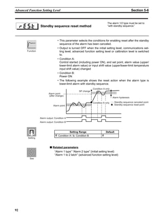 92
Advanced Function Setting Level Section 5-6
• This parameter selects the conditions for enabling reset after the standby
sequence of the alarm has been canceled.
• Output is turned OFF when the initial setting level, communications set-
ting level, advanced function setting level or calibration level is switched
to.
• Condition A:
Control started (including power ON), and set point, alarm value (upper/
lower-limit alarm value) or input shift value (upper/lower-limit temperature
input shift value) changed
• Condition B:
Power ON
• The following example shows the reset action when the alarm type is
lower-limit alarm with standby sequence.
■ Related parameters
“Alarm 1 type” “Alarm 2 type” (initial setting level)
“Alarm 1 to 2 latch” (advanced function setting level)
Standby sequence reset method
The alarm 1/2 type must be set to
“with standby sequence.”
Function
: Standby sequence canceled point
: Standby sequence reset point
Alarm output: Condition A
Alarm output: Condition B
Alarm point
(after change)
Alarm point
SP change
Condition A only
Alarm hysteresis
Condition A only
Setting Range Default
-: Condition A / .: Condition B -
Setting
See
 