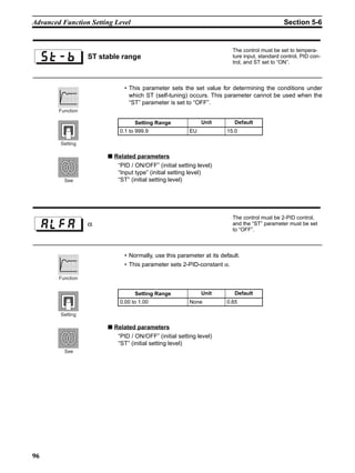 96
Advanced Function Setting Level Section 5-6
• This parameter sets the set value for determining the conditions under
which ST (self-tuning) occurs. This parameter cannot be used when the
“ST” parameter is set to “OFF”.
■ Related parameters
“PID / ON/OFF” (initial setting level)
“Input type” (initial setting level)
“ST” (initial setting level)
• Normally, use this parameter at its default.
• This parameter sets 2-PID-constant α.
■ Related parameters
“PID / ON/OFF” (initial setting level)
“ST” (initial setting level)
ST stable range
The control must be set to tempera-
ture input, standard control, PID con-
trol, and ST set to “ON”.
Setting Range Unit Default
0.1 to 999.9 EU 15.0
Function
Setting
See
α
The control must be 2-PID control,
and the “ST” parameter must be set
to “OFF”.
Setting Range Unit Default
0.00 to 1.00 None 0.65
Function
Setting
See
 