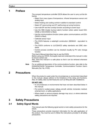 xii
Preface 1
1 Preface
The compact temperature controller E5CN allows the user to carry out the fol-
lowing:
• Select from many types of temperature, infrared temperature sensor and
analog input
• Select heating and cooling control in addition to standard control
• Select AT (auto-tuning) and ST (self-tuning) as tuning functions
• Use multi-SP and the run/stop function according to event input
• Use the HBA (heater burnout alarm) function (when option board E53-
CNHB or E53-CNH03 is fitted)
• Use the communications function (when option communications unit E53-
CNH03 is fitted)
• Calibrate sensor input
• The E5CN features a watertight construction (NEMA4X : equivalent to
IP66).
• The E5CN conforms to UL/CSA/ICE safety standards and EMC stan-
dards.
• Control process condition can be checked visually by PV color change
function.
This User’s Manual describes how to use the E5CN.
Before using your E5CN, thoroughly read and understand this manual in order
to ensure correct use.
Also, store this manual in a safe place so that it can be retrieved whenever
necessary.
Note For an additional description of the communications function, also refer to the
E5AN/EN/CN/GN Temperature Controller, Communications Function User’s
Manuals (Cat. No. H102)
2 Precautions
When the product is used under the circumstances or environment described
in this manual, always adhere to the limitations of the rating and functions.
Also, for safety, take countermeasures such as fitting fail safe installations.
DO NOT USE :
• In circumstances or environments that have not been described below in
this manual.
• For control in nuclear power, railway, aircraft, vehicle, incinerator, medical,
entertainment, or safety applications.
• Where death or serious property damage may occur, or where extensive
safety precautions are required.
3 Safety Precautions
3-1 Safety Signal Words
This manual uses the following signal words to mark safety precautions for the
E5CN.
These precautions provide important information for the safe application of
the product. You must be sure to follow the instructions provided in all safety
precautions.
 