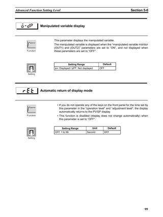 99
Advanced Function Setting Level Section 5-6
This parameter displays the manipulated variable.
The manipulated variable is displayed when the “manipulated variable monitor
(OUT1) and (OUT2)” parameters are set to “ON”, and not displayed when
these parameters are set to “OFF”.
• If you do not operate any of the keys on the front panel for the time set by
this parameter in the “operation level” and “adjustment level”, the display
automatically returns to the PV/SP display.
• This function is disabled (display does not change automatically) when
this parameter is set to “OFF”.
Manipulated variable displayo-dp
Setting Range Default
;:: Displayed / ;22: Not displayed OFF
Function
Setting
Automatic return of display mode
Setting Range Unit Default
OFF, 1 to 99 Second OFF
Function
Setting
 
