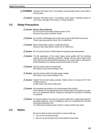 xiii
Safety Precautions 3
!WARNING Indicates information that, if not heeded, could possibly result in loss of life or
serious injury.
!Caution Indicates information that, if not heeded, could result in relatively serious or
minor injury, damage to the product, or faulty operation.
3-2 Safety Precautions
!Caution Electric Shock Warning
Do not touch the terminals while the power is ON.
Doing so may cause an electric shock.
!Caution Do not allow metal fragments or lead wire scraps to fall inside this product.
These may cause electric shock, fire or malfunction.
!Caution Never disassemble, repair or modify the product.
Doing so may cause electric shock, fire or malfunction.
!Caution Do not use the product in flammable and explosive gas atmospheres.
!Caution The life expectancy of the output relays varies greatly with the switching
capacity and other switching conditions. Always use the output relays within
their rated load and electrical life expectancy. If an output relay is used beyond
its life expectancy, its contacts may become fused or burned.
!Caution Use the product within the rated load.
Not doing so may cause damage or fire.
!Caution Use this product within the rated supply voltage.
Not doing so may cause damage or fire.
!Caution Tighten the terminal screws properly. Tighten them to a torque of 0.74 N⋅m
(7.5kgf⋅cm)(max.)
Loose screws may cause malfunction.
!Caution Set all settings according to the control target of the product.
If the settings are not appropriate for the control target, the product may oper-
ate in an unexpected manner, resulting in damage to the product or resulting
in accidents.
!Caution To maintain safety in the event of a product malfunction, always take appropri-
ate safety measures, such as installing an alarm on a separate line to prevent
excessive temperature rise.
If a malfunction prevents proper control, a major accident may result.
3-3 Notice
Be sure to observe these precautions to ensure safe use.
1. Do not wire unused terminals.
2. Be sure to wire properly with correct polarity of terminals.
 