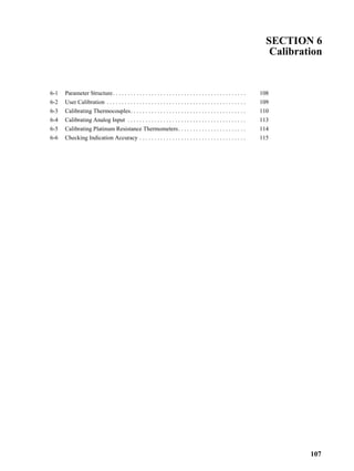 107
SECTION 6
Calibration
6-1 Parameter Structure. . . . . . . . . . . . . . . . . . . . . . . . . . . . . . . . . . . . . . . . . . . . . 108
6-2 User Calibration . . . . . . . . . . . . . . . . . . . . . . . . . . . . . . . . . . . . . . . . . . . . . . . 109
6-3 Calibrating Thermocouples. . . . . . . . . . . . . . . . . . . . . . . . . . . . . . . . . . . . . . . 110
6-4 Calibrating Analog Input . . . . . . . . . . . . . . . . . . . . . . . . . . . . . . . . . . . . . . . . 113
6-5 Calibrating Platinum Resistance Thermometers. . . . . . . . . . . . . . . . . . . . . . . 114
6-6 Checking Indication Accuracy . . . . . . . . . . . . . . . . . . . . . . . . . . . . . . . . . . . . 115
 