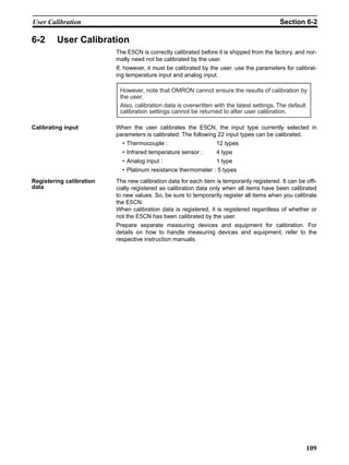 109
User Calibration Section 6-2
6-2 User Calibration
The E5CN is correctly calibrated before it is shipped from the factory, and nor-
mally need not be calibrated by the user.
If, however, it must be calibrated by the user, use the parameters for calibrat-
ing temperature input and analog input.
Calibrating input When the user calibrates the E5CN, the input type currently selected in
parameters is calibrated. The following 22 input types can be calibrated.
• Thermocouple : 12 types
• Infrared temperature sensor : 4 type
• Analog input : 1 type
• Platinum resistance thermometer : 5 types
Registering calibration
data
The new calibration data for each item is temporarily registered. It can be offi-
cially registered as calibration data only when all items have been calibrated
to new values. So, be sure to temporarily register all items when you calibrate
the E5CN.
When calibration data is registered, it is registered regardless of whether or
not the E5CN has been calibrated by the user.
Prepare separate measuring devices and equipment for calibration. For
details on how to handle measuring devices and equipment, refer to the
respective instruction manuals.
However, note that OMRON cannot ensure the results of calibration by
the user.
Also, calibration data is overwritten with the latest settings. The default
calibration settings cannot be returned to after user calibration.
 
