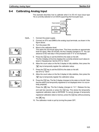 113
Calibrating Analog Input Section 6-4
6-4 Calibrating Analog Input
This example describes how to calibrate when 0 to 50 mV input (input type
16) is currently selected on an E5CN supporting thermocouple input.
1,2,3... 1. Connect the power supply.
2. Connect an STV and DMM to the analog input terminals, as shown in the
figure above.
3. Turn the power ON.
4. Move to the calibration level.
This starts the 30-minute aging timer. This timer provides an approximate
timer for aging. After 30 minutes, the No.2 display changes to “0”. You can
advance to the next step in this procedure even if “0” is not displayed.
5. Press the key to set the E5CN to the state on the left.
The No.2 display at this time displays the currently entered count value en-
tered in Hexadecimal. Set the STV to “54mV”.
6. Allow the count value on the No.2 display to fully stabilize, then press the
key to temporarily register the calibration setup.
7. Press the key to set the E5CN to the state on the left.
Set STV to “-9mV”.
8. Allow the count value on the No.2 display to fully stabilize, then press the
key to temporarily register the calibration setup.
9. Press the key. The No.2 display changes to the state on the left. Note
that the data to be temporarily registered is not displayed when it is not en-
tirely prepared.
Press the key. The No.2 display changes to “yes”. Release the key
and wait two seconds or press the key. This stores the temporarily
registered calibration data to EEPROM. To cancel storage of temporarily
registered calibration data to memory, press the key without pressing
the key.
10. The calibration mode is quit by turning the power OFF.
STV
DMM
−
+
Input power supply
9
10
 