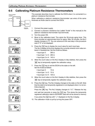 114
Calibrating Platinum Resistance Thermometers Section 6-5
6-5 Calibrating Platinum Resistance Thermometers
This example describes how to calibrate the E5CN when it is connected to a
platinum resistance thermometer.
When calibrating a platinum resistance thermometer use wires of the same
thickness as those used to connect the E5CN.
1,2,3... 1. Connect the power supply.
2. Connect a precision resistance box (called “6-dial” in this manual) to the
platinum resistance thermometer input terminals.
3. Turn the power ON.
4. Move to the calibration level. This starts the 30-minute aging timer. This
timer provides an approximate timer for aging. After 30 minutes, the No.2
display changes to “0”. You can advance to the next step in this procedure
even if “0” is not displayed.
5. Press the key to display the count value for each input type.
The No.2 display at this time displays the currently entered count value en-
tered in Hexadecimal. Set the 6-dial as follows:
• Input type 0: 390 Ω
• Input type 1 or 3: 280 Ω
• Input type 2 or 4: 140 Ω
6. Allow the count value on the No.2 display to fully stabilize, then press the
key to temporarily register the calibration setup.
7. Press the key to set the E5CN to the state on the left.
Set the 6-dial as follows:
• Input type 0: 10 Ω
• Input type 1 or 3: 10 Ω
• Input type 2 or 4: 100 Ω
8. Allow the count value on the No.2 display to fully stabilize, then press the
key to temporarily register the calibration setup.
9. Press the key. The No.2 display changes to the state on the left. Note
that the data to be temporarily registered is not displayed when it is not en-
tirely prepared.
Press the key. The No.2 display changes to “yes”. Release the key
and wait two seconds or press the key. This stores the temporarily
registered calibration data to EEPROM. Data will not be stored to memory
if you press the key with “no” displayed on the No.2 display.
10. The calibration mode is quit by turning the power OFF.
6-dial
Input power
supply
9
10
4
5
3
B
B
A
E5CN
Input types 2, 4
Input type 0
Input types 1, 3
Input types 2, 4
Input type 0
Input types 1, 3
 