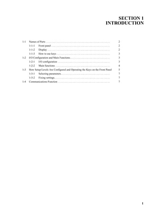 1
SECTION 1
INTRODUCTION
1-1 Names of Parts . . . . . . . . . . . . . . . . . . . . . . . . . . . . . . . . . . . . . . . . . . . . . . . . 2
1-1-1 Front panel . . . . . . . . . . . . . . . . . . . . . . . . . . . . . . . . . . . . . . . . . . . . 2
1-1-2 Display . . . . . . . . . . . . . . . . . . . . . . . . . . . . . . . . . . . . . . . . . . . . . . . 2
1-1-3 How to use keys . . . . . . . . . . . . . . . . . . . . . . . . . . . . . . . . . . . . . . . . 3
1-2 I/O Configuration and Main Functions. . . . . . . . . . . . . . . . . . . . . . . . . . . . . . 3
1-2-1 I/O configuration . . . . . . . . . . . . . . . . . . . . . . . . . . . . . . . . . . . . . . . 3
1-2-2 Main functions . . . . . . . . . . . . . . . . . . . . . . . . . . . . . . . . . . . . . . . . . 4
1-3 How Setup Levels Are Configured and Operating the Keys on the Front Panel 5
1-3-1 Selecting parameters. . . . . . . . . . . . . . . . . . . . . . . . . . . . . . . . . . . . . 7
1-3-2 Fixing settings. . . . . . . . . . . . . . . . . . . . . . . . . . . . . . . . . . . . . . . . . . 7
1-4 Communications Function . . . . . . . . . . . . . . . . . . . . . . . . . . . . . . . . . . . . . . . 7
 