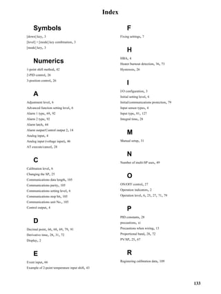 133
Index
Symbols
[down] key, 3
[level] + [mode] key combination, 3
[mode] key, 3
Numerics
1-point shift method, 42
2-PID control, 26
3-position control, 26
A
Adjustment level, 6
Advanced function setting level, 6
Alarm 1 type, 69, 92
Alarm 2 type, 92
Alarm latch, 44
Alarm output/Control output 2, 14
Analog input, 4
Analog input (voltage input), 46
AT execute/cancel, 28
C
Calibration level, 6
Changing the SP, 25
Communications data length, 105
Communications parity, 105
Communications setting level, 6
Communications stop bit, 105
Communications unit No., 105
Control output, 4
D
Decimal point, 66, 68, 69, 79, 91
Derivative time, 28, 31, 72
Display, 2
E
Event input, 66
Example of 2-point temperature input shift, 43
F
Fixing settings, 7
H
HBA, 4
Heater burnout detection, 36, 73
Hysteresis, 26
I
I/O configuration, 3
Initial setting level, 6
Initial/communications protection, 79
Input sensor types, 4
Input type, 81, 127
Integral time, 28
M
Manual setup, 31
N
Number of multi-SP uses, 49
O
ON/OFF control, 27
Operation indicators, 2
Operation level, 6, 25, 27, 71, 79
P
PID constants, 28
precautions, xi
Precautions when wiring, 13
Proportional band, 28, 72
PV/SP, 25, 67
R
Registering calibration data, 109
 