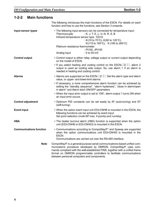 4
I/O Configuration and Main Functions Section 1-2
1-2-2 Main functions
The following introduces the main functions of the E5CN. For details on each
function and how to use the functions, see Section 3 onwards.
Input sensor types • The following input sensors can be connected for temperature input:
Thermocouple : K, J, T, E, L, U, N, R, S, B
Infrared temperature sensor type : ES1A
: K(10 to 70°C), K(60 to 120°C),
K(115 to 165°C), K (160 to 260°C)
Platinum resistance thermometer
: Pt100, JPt100
Analog input : 0 to 50 mV
Control output • Control output is either relay, voltage output or current output depending
on the model of E5CN.
• If you select heating and cooling control on the E5CN-@2@@, alarm 2
output is used as cooling side output. So, use alarm 1 if an alarm is
needed in heating and cooling control.
Alarms • Alarms are supported on the E5CN-@2@@. Set the alarm type and alarm
value, or upper- and lower-limit alarms.
• If necessary, a more comprehensive alarm function can be achieved by
setting the “standby sequence”, “alarm hysteresis”, “close in alarm/open
in alarm” and Alarm latch ON/OFF parameters.
• When the input error output is set to “ON”, alarm output 1 turns ON when
an input error occurs.
Control adjustment • Optimum PID constants can be set easily by AT (auto-tuning) and ST
(self-tuning).
Event input • When the option event input unit E53-CNHB is mounted in the E5CN, the
following functions can be achieved by event input:
Set point selection (multi-SP max. 4 points) and run/stop
HBA • The heater burnout alarm (HBA) function is supported when the option
unit (E53-CNHB or E53-CNH03) is mounted in the E5CN.
Communications function • Communications according to CompoWay/F* and Sysway are supported
when the option communications unit E53-CNH03 is mounted in the
E5CN.
Communications are carried out over the RS-485 interface.
Note CompoWay/F is a general-purpose serial communications-based unified com-
munications procedure developed by OMRON. CompoWay/F uses com-
mands compliant with the well-established FINS, together with a unified frame
format on OMRON programmable controllers to facilitate communications
between personal computers and components.
 