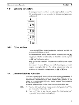 7
Communications Function Section 1-4
1-3-1 Selecting parameters
• To select parameters in each level, press the key. Each press of the
key advances to the next parameter. For details on each parameter,
see Section 5.
1-3-2 Fixing settings
• If you press the key at the final parameter, the display returns to the
top parameter for the current level.
• To change parameter settings or setup, specify the setting using the
or keys, and either leave the setting for at least two seconds or press
the key. This fixes the setting.
• When another level is selected, the parameter and setting on the display
are fixed.
• When you turn the power OFF, you must first fix the settings or parameter
setup (by pressing the key). The settings and parameter setup are
sometimes not changed by merely pressing the or keys.
1-4 Communications Function
The E5CN can be provided with a communications function that allows you to
check and set controller parameters on a host computer. If the communica-
tions function is required, mount the option unit E53-CNH03 in the E5CN. For
details on the communications function, see the separate “Communications
Functions User’s Manual.”
Follow the procedure below to move to the communications setting level.
1,2,3... 1. Press the key for at least three seconds in the “operation level”. The
level moves to the “initial setting level”.
2. Press the key for less than one second. The “initial setting level”
moves to the “communications setting level”.
Parameter
1
Parameter
2
Parameter
3
Parameter
n
 