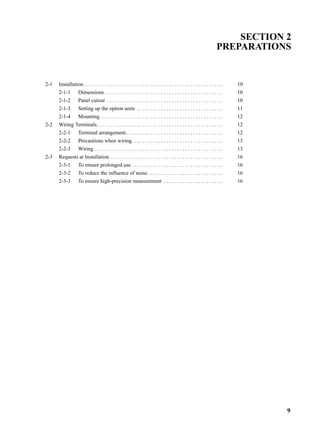 9
SECTION 2
PREPARATIONS
2-1 Installation. . . . . . . . . . . . . . . . . . . . . . . . . . . . . . . . . . . . . . . . . . . . . . . . . . . . 10
2-1-1 Dimensions . . . . . . . . . . . . . . . . . . . . . . . . . . . . . . . . . . . . . . . . . . . . 10
2-1-2 Panel cutout . . . . . . . . . . . . . . . . . . . . . . . . . . . . . . . . . . . . . . . . . . . 10
2-1-3 Setting up the option units . . . . . . . . . . . . . . . . . . . . . . . . . . . . . . . . 11
2-1-4 Mounting. . . . . . . . . . . . . . . . . . . . . . . . . . . . . . . . . . . . . . . . . . . . . . 12
2-2 Wiring Terminals. . . . . . . . . . . . . . . . . . . . . . . . . . . . . . . . . . . . . . . . . . . . . . . 12
2-2-1 Terminal arrangement. . . . . . . . . . . . . . . . . . . . . . . . . . . . . . . . . . . . 12
2-2-2 Precautions when wiring. . . . . . . . . . . . . . . . . . . . . . . . . . . . . . . . . . 13
2-2-3 Wiring . . . . . . . . . . . . . . . . . . . . . . . . . . . . . . . . . . . . . . . . . . . . . . . . 13
2-3 Requests at Installation . . . . . . . . . . . . . . . . . . . . . . . . . . . . . . . . . . . . . . . . . . 16
2-3-1 To ensure prolonged use . . . . . . . . . . . . . . . . . . . . . . . . . . . . . . . . . . 16
2-3-2 To reduce the influence of noise. . . . . . . . . . . . . . . . . . . . . . . . . . . . 16
2-3-3 To ensure high-precision measurement . . . . . . . . . . . . . . . . . . . . . . 16
 