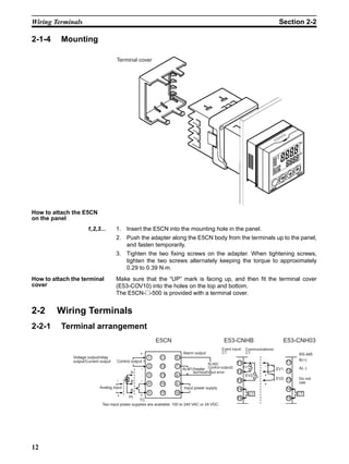 12
Wiring Terminals Section 2-2
2-1-4 Mounting
How to attach the E5CN
on the panel
1,2,3... 1. Insert the E5CN into the mounting hole in the panel.
2. Push the adapter along the E5CN body from the terminals up to the panel,
and fasten temporarily.
3. Tighten the two fixing screws on the adapter. When tightening screws,
tighten the two screws alternately keeping the torque to approximately
0.29 to 0.39 N⋅m.
How to attach the terminal
cover
Make sure that the “UP” mark is facing up, and then fit the terminal cover
(E53-COV10) into the holes on the top and bottom.
The E5CN-@-500 is provided with a terminal cover.
2-2 Wiring Terminals
2-2-1 Terminal arrangement
Terminal cover
Communications/
CT
Voltage output/relay
output/Current output Control output 1
Analog input
Two input power supplies are available: 100 to 240 VAC or 24 VDC.
Alarm output
ALM1/heater
burnout/Input error
Input power supply
Event input/
CT
ALM2/
Control output2
1
2
3
4
5
11
12
13
14
15
6
7
8
9
10
11
12
13
14
15
11
12
13
14
15
EV1
EV2
CT CT
RS-485
B(+)
A(−)
Do not
use
E5CN
−
+
−
+
−
+
A
B
B
Pt
TC
E53-CNHB E53-CNH03
EV2
EV1
−
+
+
 