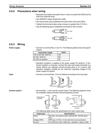 13
Wiring Terminals Section 2-2
2-2-2 Precautions when wiring
• Separate input leads and power lines in order to protect the E5CN and its
lines from external noise.
• Use AWG28 or larger twisted pair cable.
• We recommend using solderless terminals when wiring the E5CN.
• Tighten the terminal screws using a torque no greater than 0.74 N⋅m.
• Use the following type of solderless terminals for M3.5 screws.
2-2-3 Wiring
Power supply • Connect to terminal Nos. 9 and 10. The following table shows the specifi-
cations.
• Standard insulation is applied to the power supply I/O sections. If rein-
forced insulation is required, connect the input and output terminals to a
device without any exposed current-carrying parts or to a device with
standard insulation suitable for the maximum operating voltage of the
power supply I/O section.
Input • Connect to terminal Nos. 3 to 5 as follows according to the input type.
Control output 1 • Terminal Nos. 1 and 2 are for control output. The following diagrams show
the available outputs and their internal equalizing circuits.
• The following table shows the specifications for each output type.
7.2 mm max.
7.2 mm max.
Input power supply E5CN
100 to 240 VAC, 50/60 Hz 7VA
24 VAC, 50/60 Hz 4VA
24 VDC (no polarity) 3W
Analog
input
Thermocouple Platinum resistance
thermometer
3
4
5
3
4
5
3
4
5
−
+
−
+
v
Output type Specifications
Relay 250 VAC, 3A (resistive load), electrical life: 100,000 opera-
tions
Voltage (PNP) PNP type, 12 VDC, 21 mA (with short-circuit protection)
Current 4 to 20mA DC, load : 600Ω max., resolution : approx. 2,600
Voltage
Temperature
controller
Relay
1
2
1
2
L
+V
GND
+V
GND
+
−
L
Current
1
2
+
−
 
