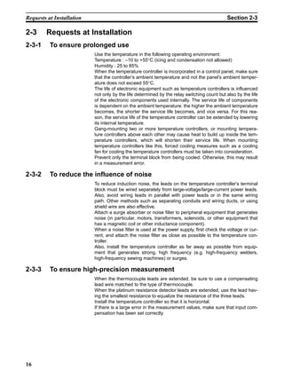 16
Requests at Installation Section 2-3
2-3 Requests at Installation
2-3-1 To ensure prolonged use
Use the temperature in the following operating environment:
Temperature : –10 to +55°C (icing and condensation not allowed)
Humidity : 25 to 85%
When the temperature controller is incorporated in a control panel, make sure
that the controller’s ambient temperature and not the panel’s ambient temper-
ature does not exceed 55°C.
The life of electronic equipment such as temperature controllers is influenced
not only by the life determined by the relay switching count but also by the life
of the electronic components used internally. The service life of components
is dependent on the ambient temperature: the higher the ambient temperature
becomes, the shorter the service life becomes, and vice versa. For this rea-
son, the service life of the temperature controller can be extended by lowering
its internal temperature.
Gang-mounting two or more temperature controllers, or mounting tempera-
ture controllers above each other may cause heat to build up inside the tem-
perature controllers, which will shorten their service life. When mounting
temperature controllers like this, forced cooling measures such as a cooling
fan for cooling the temperature controllers must be taken into consideration.
Prevent only the terminal block from being cooled. Otherwise, this may result
in a measurement error.
2-3-2 To reduce the influence of noise
To reduce induction noise, the leads on the temperature controller’s terminal
block must be wired separately from large-voltage/large-current power leads.
Also, avoid wiring leads in parallel with power leads or in the same wiring
path. Other methods such as separating conduits and wiring ducts, or using
shield wire are also effective.
Attach a surge absorber or noise filter to peripheral equipment that generates
noise (in particular, motors, transformers, solenoids, or other equipment that
has a magnetic coil or other inductance component).
When a noise filter is used at the power supply, first check the voltage or cur-
rent, and attach the noise filter as close as possible to the temperature con-
troller.
Also, install the temperature controller as far away as possible from equip-
ment that generates strong, high frequency (e.g. high-frequency welders,
high-frequency sewing machines) or surges.
2-3-3 To ensure high-precision measurement
When the thermocouple leads are extended, be sure to use a compensating
lead wire matched to the type of thermocouple.
When the platinum resistance detector leads are extended, use the lead hav-
ing the smallest resistance to equalize the resistance of the three leads.
Install the temperature controller so that it is horizontal.
If there is a large error in the measurement values, make sure that input com-
pensation has been set correctly.
 