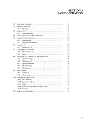 17
SECTION 3
BASIC OPERATION
3-1 Initial Setup Examples . . . . . . . . . . . . . . . . . . . . . . . . . . . . . . . . . . . . . . . . . . 18
3-2 Setting the Input Type . . . . . . . . . . . . . . . . . . . . . . . . . . . . . . . . . . . . . . . . . . . 20
3-2-1 Input type . . . . . . . . . . . . . . . . . . . . . . . . . . . . . . . . . . . . . . . . . . . . . 20
3-3 Selecting °C/°F . . . . . . . . . . . . . . . . . . . . . . . . . . . . . . . . . . . . . . . . . . . . . . . . 21
3-3-1 Temperature unit. . . . . . . . . . . . . . . . . . . . . . . . . . . . . . . . . . . . . . . . 21
3-4 Selecting PID Control or ON/OFF Control . . . . . . . . . . . . . . . . . . . . . . . . . . 22
3-5 Setting Output Specifications . . . . . . . . . . . . . . . . . . . . . . . . . . . . . . . . . . . . . 23
3-5-1 Control period. . . . . . . . . . . . . . . . . . . . . . . . . . . . . . . . . . . . . . . . . . 23
3-5-2 Direct/reverse operation . . . . . . . . . . . . . . . . . . . . . . . . . . . . . . . . . . 23
3-6 Setting the SP . . . . . . . . . . . . . . . . . . . . . . . . . . . . . . . . . . . . . . . . . . . . . . . . . 25
3-6-1 Changing the SP . . . . . . . . . . . . . . . . . . . . . . . . . . . . . . . . . . . . . . . . 25
3-7 Executing ON/OFF Control . . . . . . . . . . . . . . . . . . . . . . . . . . . . . . . . . . . . . . 26
3-7-1 ON/OFF Control. . . . . . . . . . . . . . . . . . . . . . . . . . . . . . . . . . . . . . . . 26
3-7-2 Setup . . . . . . . . . . . . . . . . . . . . . . . . . . . . . . . . . . . . . . . . . . . . . . . . . 27
3-8 Determining PID Constants (AT, ST, manual setup) . . . . . . . . . . . . . . . . . . . 28
3-8-1 AT (auto-tuning) . . . . . . . . . . . . . . . . . . . . . . . . . . . . . . . . . . . . . . . . 28
3-8-2 ST (self-tuning). . . . . . . . . . . . . . . . . . . . . . . . . . . . . . . . . . . . . . . . . 30
3-8-3 ST start conditions . . . . . . . . . . . . . . . . . . . . . . . . . . . . . . . . . . . . . . 30
3-8-4 ST stable range . . . . . . . . . . . . . . . . . . . . . . . . . . . . . . . . . . . . . . . . . 31
3-8-5 Manual setup. . . . . . . . . . . . . . . . . . . . . . . . . . . . . . . . . . . . . . . . . . . 31
3-9 Alarm Outputs. . . . . . . . . . . . . . . . . . . . . . . . . . . . . . . . . . . . . . . . . . . . . . . . . 32
3-9-1 Alarm type . . . . . . . . . . . . . . . . . . . . . . . . . . . . . . . . . . . . . . . . . . . . 33
3-9-2 Alarm value. . . . . . . . . . . . . . . . . . . . . . . . . . . . . . . . . . . . . . . . . . . . 34
3-10 Heater Burnout Alarm (HBA). . . . . . . . . . . . . . . . . . . . . . . . . . . . . . . . . . . . . 35
3-10-1 HBA detection . . . . . . . . . . . . . . . . . . . . . . . . . . . . . . . . . . . . . . . . . 35
3-10-2 Operating conditions. . . . . . . . . . . . . . . . . . . . . . . . . . . . . . . . . . . . . 35
3-10-3 Setup . . . . . . . . . . . . . . . . . . . . . . . . . . . . . . . . . . . . . . . . . . . . . . . . . 36
3-10-4 How to calculate detection current values . . . . . . . . . . . . . . . . . . . . 37
3-10-5 Example . . . . . . . . . . . . . . . . . . . . . . . . . . . . . . . . . . . . . . . . . . . . . . 37
3-11 Requests during Operation . . . . . . . . . . . . . . . . . . . . . . . . . . . . . . . . . . . . . . . 38
 