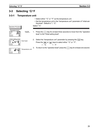 21
Selecting °C/°F Section 3-3
3-3 Selecting °C/°F
3-3-1 Temperature unit
• Select either “°C” or “°F” as the temperature unit.
• Set the temperature unit in the “temperature unit” parameter of “initial set-
ting level”. Default is “c: °C”.
Select “°C”.
1,2,3... 1. Press the key for at least three seconds to move from the “operation
level” to the “initial setting level”.
2. Select the “temperature unit” parameter by pressing the key.
Press the or keys to select either “°C” or “°F”.
c : °C f : °F
3. To return to the “operation level” press the key for at least one second.
Operation Procedure
30
Operation level
Input type
Initial setting level
Temperature unit
 