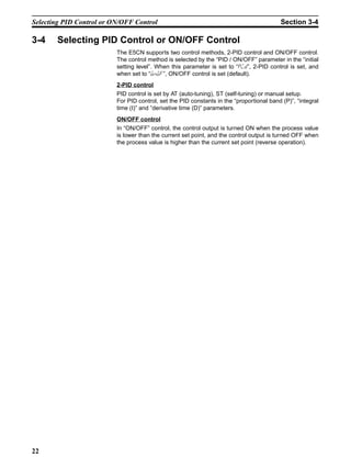 22
Selecting PID Control or ON/OFF Control Section 3-4
3-4 Selecting PID Control or ON/OFF Control
The E5CN supports two control methods, 2-PID control and ON/OFF control.
The control method is selected by the “PID / ON/OFF” parameter in the “initial
setting level”. When this parameter is set to “pid”, 2-PID control is set, and
when set to “onof”, ON/OFF control is set (default).
2-PID control
PID control is set by AT (auto-tuning), ST (self-tuning) or manual setup.
For PID control, set the PID constants in the “proportional band (P)”, “integral
time (I)” and “derivative time (D)” parameters.
ON/OFF control
In “ON/OFF” control, the control output is turned ON when the process value
is lower than the current set point, and the control output is turned OFF when
the process value is higher than the current set point (reverse operation).
 