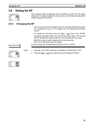 25
Setting the SP Section 3-6
3-6 Setting the SP
The “operation level” is displayed when the E5CN is turned ON. The upper
display (No.1 display) displays the process value, and the lower display (No.2
display) displays the set point.
3-6-1 Changing the SP
• The set point cannot be changed when the “operation/adjustment protec-
tion” parameter is set to “3”. For details, see “4.9 Using the Key Protect
Levels.”
• To change the set point, press the or keys in the “PV/SP”
parameter (operation level), and set the desired set value. The new set
point is selected two seconds after you have specified the new value.
• Multi-SP is used to switch between two or four set points.
See “4.5 To Use Event Input” for details.
In this example, let’s change the set point from “0°C” to “200°C”.
1,2,3... 1. Normally, the “PV/SP” parameter is displayed. The set point is “0°C”.
2. Press the or keys until the set point changes to “200°C”.
Operation level
Operation Procedure
Operation level
 