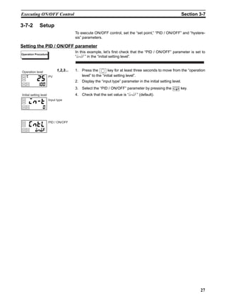 27
Executing ON/OFF Control Section 3-7
3-7-2 Setup
To execute ON/OFF control, set the “set point,” “PID / ON/OFF” and “hystere-
sis” parameters.
Setting the PID / ON/OFF parameter
In this example, let’s first check that the “PID / ON/OFF” parameter is set to
“onof” in the “initial setting level”.
1,2,3... 1. Press the key for at least three seconds to move from the “operation
level” to the “initial setting level”.
2. Display the “input type” parameter in the initial setting level.
3. Select the “PID / ON/OFF” parameter by pressing the key.
4. Check that the set value is “onof” (default).
Operation Procedure
PV
Operation level
Input type
Initial setting level
PID / ON/OFF
 