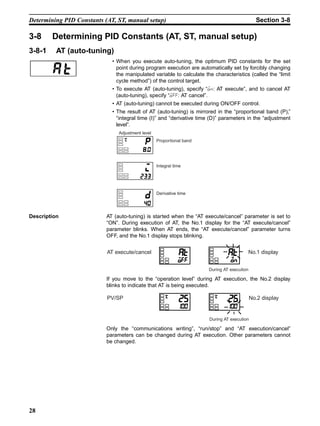 28
Determining PID Constants (AT, ST, manual setup) Section 3-8
3-8 Determining PID Constants (AT, ST, manual setup)
3-8-1 AT (auto-tuning)
• When you execute auto-tuning, the optimum PID constants for the set
point during program execution are automatically set by forcibly changing
the manipulated variable to calculate the characteristics (called the “limit
cycle method”) of the control target.
• To execute AT (auto-tuning), specify “on: AT execute”, and to cancel AT
(auto-tuning), specify “off: AT cancel”.
• AT (auto-tuning) cannot be executed during ON/OFF control.
• The result of AT (auto-tuning) is mirrored in the “proportional band (P),”
“integral time (I)” and “derivative time (D)” parameters in the “adjustment
level”.
Description AT (auto-tuning) is started when the “AT execute/cancel” parameter is set to
“ON”. During execution of AT, the No.1 display for the “AT execute/cancel”
parameter blinks. When AT ends, the “AT execute/cancel” parameter turns
OFF, and the No.1 display stops blinking.
If you move to the “operation level” during AT execution, the No.2 display
blinks to indicate that AT is being executed.
Only the “communications writing”, “run/stop” and “AT execution/cancel”
parameters can be changed during AT execution. Other parameters cannot
be changed.
Adjustment level
Proportional band
Integral time
Derivative time
AT execute/cancel No.1 display
During AT execution
PV/SP No.2 display
During AT execution
 