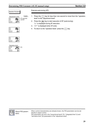 29
Determining PID Constants (AT, ST, manual setup) Section 3-8
Execute auto-tuning (AT).
1,2,3... 1. Press the key for less than one second to move from the “operation
level” to the “adjustment level”.
2. Press the key to start execution of AT (auto-tuning).
“on” is displayed during AT execution.
3. “off” is displayed when AT ends.
4. To return to the “operation level,” press the key.
Operation Procedure
AT execute/
cancel
Adjustment Level
PV
Operation level
When control characteristics are already known, the PID parameters can be set
directly to adjust control.
PID parameters are set in the proportional band (P), integrated time (I) and
derivative time (D) parameters in the adjustment level.
About PID param-
eters
 