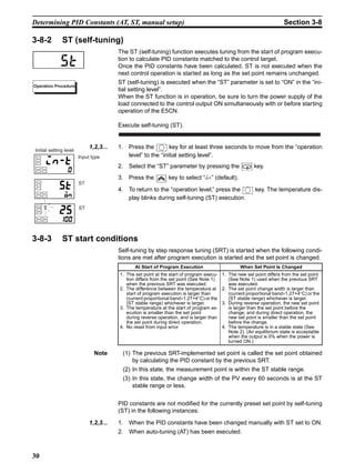 30
Determining PID Constants (AT, ST, manual setup) Section 3-8
3-8-2 ST (self-tuning)
The ST (self-tuning) function executes tuning from the start of program execu-
tion to calculate PID constants matched to the control target.
Once the PID constants have been calculated, ST is not executed when the
next control operation is started as long as the set point remains unchanged.
ST (self-tuning) is executed when the “ST” parameter is set to “ON” in the “ini-
tial setting level”.
When the ST function is in operation, be sure to turn the power supply of the
load connected to the control output ON simultaneously with or before starting
operation of the E5CN.
Execute self-tuning (ST).
1,2,3... 1. Press the key for at least three seconds to move from the “operation
level” to the “initial setting level”.
2. Select the “ST” parameter by pressing the key.
3. Press the key to select “on” (default).
4. To return to the “operation level,” press the key. The temperature dis-
play blinks during self-tuning (ST) execution.
3-8-3 ST start conditions
Self-tuning by step response tuning (SRT) is started when the following condi-
tions are met after program execution is started and the set point is changed.
Note (1) The previous SRT-implemented set point is called the set point obtained
by calculating the PID constant by the previous SRT.
(2) In this state, the measurement point is within the ST stable range.
(3) In this state, the change width of the PV every 60 seconds is at the ST
stable range or less.
PID constants are not modified for the currently preset set point by self-tuning
(ST) in the following instances:
1,2,3... 1. When the PID constants have been changed manually with ST set to ON.
2. When auto-tuning (AT) has been executed.
st
Operation Procedure
Input type
Initial setting level
ST
ST
At Start of Program Execution When Set Point Is Changed
1. The set point at the start of program execu-
tion differs from the set point (See Note 1)
when the previous SRT was executed.
2. The difference between the temperature at
start of program execution is larger than
(current proportional band×1.27+4°C) or the
(ST stable range) whichever is larger.
3. The temperature at the start of program ex-
ecution is smaller than the set point
during reverse operation, and is larger than
the set point during direct operation.
4. No reset from input error
1. The new set point differs from the set point
(See Note 1) used when the previous SRT
was executed.
2. The set point change width is larger than
(current proportional band×1.27+4°C) or the
(ST stable range) whichever is larger.
3. During reverse operation, the new set point
is larger than the set point before the
change; and during direct operation, the
new set point is smaller than the set point
before the change.
4. The temperature is in a stable state (See
Note 2). (An equilibrium state is acceptable
when the output is 0% when the power is
turned ON.)
 