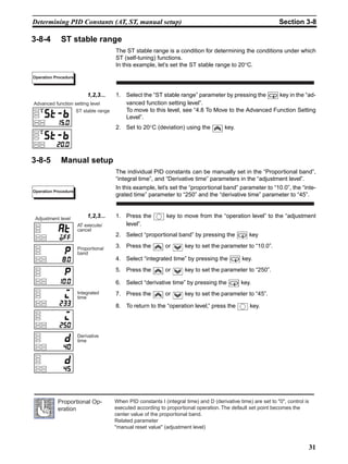 31
Determining PID Constants (AT, ST, manual setup) Section 3-8
3-8-4 ST stable range
The ST stable range is a condition for determining the conditions under which
ST (self-tuning) functions.
In this example, let’s set the ST stable range to 20°C.
1,2,3... 1. Select the “ST stable range” parameter by pressing the key in the “ad-
vanced function setting level”.
To move to this level, see “4.8 To Move to the Advanced Function Setting
Level”.
2. Set to 20°C (deviation) using the key.
3-8-5 Manual setup
The individual PID constants can be manually set in the “Proportional band”,
“integral time”, and “Derivative time” parameters in the “adjustment level”.
In this example, let’s set the “proportional band” parameter to “10.0”, the “inte-
grated time” parameter to “250” and the “derivative time” parameter to “45”.
1,2,3... 1. Press the key to move from the “operation level” to the “adjustment
level”.
2. Select “proportional band” by pressing the key
3. Press the or key to set the parameter to “10.0”.
4. Select “integrated time” by pressing the key.
5. Press the or key to set the parameter to “250”.
6. Select “derivative time” by pressing the key.
7. Press the or key to set the parameter to “45”.
8. To return to the “operation level,” press the key.
Operation Procedure
ST stable range
Advanced function setting level
Operation Procedure
AT execute/
cancel
Adjustment level
Proportional
band
Integrated
time
Derivative
time
When PID constants I (integral time) and D (derivative time) are set to 0, control is
executed according to proportional operation. The default set point becomes the
center value of the proportional band.
Related parameter
manual reset value (adjustment level)
Proportional Op-
eration
 