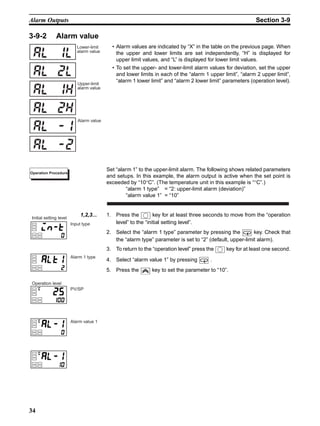 34
Alarm Outputs Section 3-9
3-9-2 Alarm value
• Alarm values are indicated by “X” in the table on the previous page. When
the upper and lower limits are set independently, “H” is displayed for
upper limit values, and “L” is displayed for lower limit values.
• To set the upper- and lower-limit alarm values for deviation, set the upper
and lower limits in each of the “alarm 1 upper limit”, “alarm 2 upper limit”,
“alarm 1 lower limit” and “alarm 2 lower limit” parameters (operation level).
Set “alarm 1” to the upper-limit alarm. The following shows related parameters
and setups. In this example, the alarm output is active when the set point is
exceeded by “10°C”. (The temperature unit in this example is “°C”.)
“alarm 1 type” = “2: upper-limit alarm (deviation)”
“alarm value 1” = “10”
1,2,3... 1. Press the key for at least three seconds to move from the “operation
level” to the “initial setting level”.
2. Select the “alarm 1 type” parameter by pressing the key. Check that
the “alarm type” parameter is set to “2” (default, upper-limit alarm).
3. To return to the “operation level” press the key for at least one second.
4. Select “alarm value 1” by pressing .
5. Press the key to set the parameter to “10”.
Lower-limit
alarm value
al 1l
al 2l
al 1h
al 2h
Upper-limit
alarm value
al -1
al -2
Alarm value
Operation Procedure
Input type
Alarm 1 type
PV/SP
Alarm value 1
Initial setting level
Operation level
 