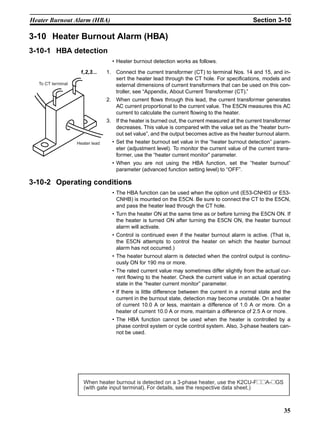 35
Heater Burnout Alarm (HBA) Section 3-10
3-10 Heater Burnout Alarm (HBA)
3-10-1 HBA detection
• Heater burnout detection works as follows.
1,2,3... 1. Connect the current transformer (CT) to terminal Nos. 14 and 15, and in-
sert the heater lead through the CT hole. For specifications, models and
external dimensions of current transformers that can be used on this con-
troller, see “Appendix, About Current Transformer (CT).”
2. When current flows through this lead, the current transformer generates
AC current proportional to the current value. The E5CN measures this AC
current to calculate the current flowing to the heater.
3. If the heater is burned out, the current measured at the current transformer
decreases. This value is compared with the value set as the “heater burn-
out set value”, and the output becomes active as the heater burnout alarm.
• Set the heater burnout set value in the “heater burnout detection” param-
eter (adjustment level). To monitor the current value of the current trans-
former, use the “heater current monitor” parameter.
• When you are not using the HBA function, set the “heater burnout”
parameter (advanced function setting level) to “OFF”.
3-10-2 Operating conditions
• The HBA function can be used when the option unit (E53-CNH03 or E53-
CNHB) is mounted on the E5CN. Be sure to connect the CT to the E5CN,
and pass the heater lead through the CT hole.
• Turn the heater ON at the same time as or before turning the E5CN ON. If
the heater is turned ON after turning the E5CN ON, the heater burnout
alarm will activate.
• Control is continued even if the heater burnout alarm is active. (That is,
the E5CN attempts to control the heater on which the heater burnout
alarm has not occurred.)
• The heater burnout alarm is detected when the control output is continu-
ously ON for 190 ms or more.
• The rated current value may sometimes differ slightly from the actual cur-
rent flowing to the heater. Check the current value in an actual operating
state in the “heater current monitor” parameter.
• If there is little difference between the current in a normal state and the
current in the burnout state, detection may become unstable. On a heater
of current 10.0 A or less, maintain a difference of 1.0 A or more. On a
heater of current 10.0 A or more, maintain a difference of 2.5 A or more.
• The HBA function cannot be used when the heater is controlled by a
phase control system or cycle control system. Also, 3-phase heaters can-
not be used.
Heater lead
To CT terminal
When heater burnout is detected on a 3-phase heater, use the K2CU-F@@A-@GS
(with gate input terminal). For details, see the respective data sheet.)
 