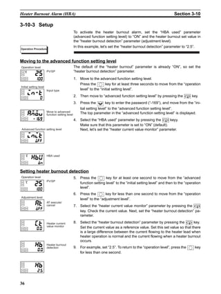 36
Heater Burnout Alarm (HBA) Section 3-10
3-10-3 Setup
To activate the heater burnout alarm, set the “HBA used” parameter
(advanced function setting level) to “ON” and the heater burnout set value in
the “heater burnout detection” parameter (adjustment level).
In this example, let’s set the “heater burnout detection” parameter to “2.5”.
Moving to the advanced function setting level
The default of the “heater burnout” parameter is already “ON”, so set the
“heater burnout detection” parameter.
1,2,3... 1. Move to the advanced function setting level.
Press the key for at least three seconds to move from the “operation
level” to the “initial setting level”.
2. Then move to “advanced function setting level” by pressing the key.
3. Press the key to enter the password (“-169”), and move from the “ini-
tial setting level” to the “advanced function setting level”.
The top parameter in the “advanced function setting level” is displayed.
4. Select the “HBA used” parameter by pressing the keyy.
Make sure that this parameter is set to “ON” (default).
Next, let’s set the “heater current value monitor” parameter.
Setting heater burnout detection
5. Press the key for at least one second to move from the “advanced
function setting level” to the “initial setting level” and then to the “operation
level”.
6. Press the key for less than one second to move from the “operation
level” to the “adjustment level”.
7. Select the “heater current value monitor” parameter by pressing the
key. Check the current value. Next, set the “heater burnout detection” pa-
rameter.
8. Select the “heater burnout detection” parameter by pressing the key.
Set the current value as a reference value. Set this set value so that there
is a large difference between the current flowing to the heater lead when
heater operation is normal and the current flowing when a heater burnout
occurs.
9. For example, set “2.5”. To return to the “operation level”, press the key
for less than one second.
Operation Procedure
PV/SP
Operation level
HBA used
Initial setting level
Input type
Advanced function setting level
Move to advanced
function setting level
PV/SP
Operation level
Heater burnout
detection
Adjustment level
AT execute/
cancel
Heater current
value monitor
 